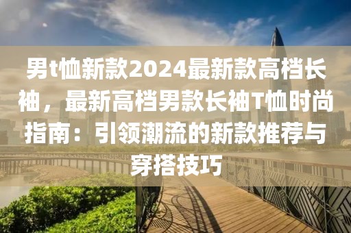 男t恤新款2024最新款高檔長袖，最新高檔男款長袖T恤時尚指南：引領潮流的新款推薦與穿搭技巧