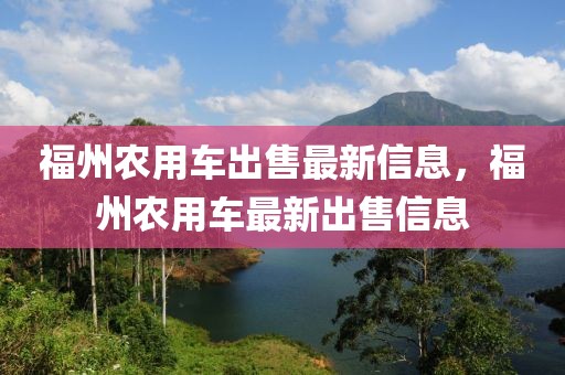 福州農(nóng)用車出售最新信息，福州農(nóng)用車最新出售信息