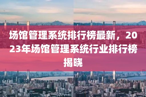 場館管理系統排行榜最新，2023年場館管理系統行業排行榜揭曉