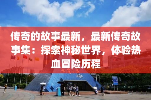 傳奇的故事最新，最新傳奇故事集：探索神秘世界，體驗熱血冒險歷程