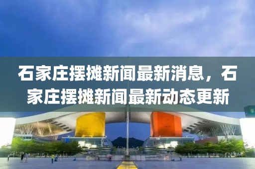 石家莊擺攤新聞最新消息，石家莊擺攤新聞最新動態更新