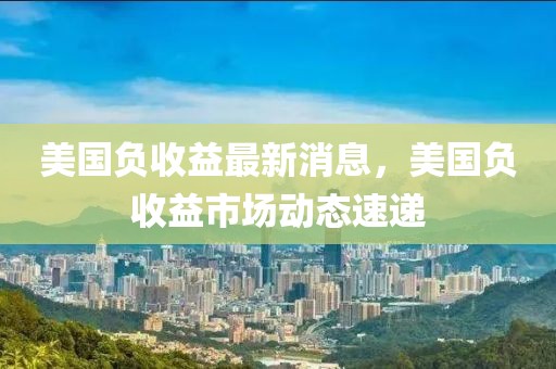 美國負收益最新消息，美國負收益市場動態速遞
