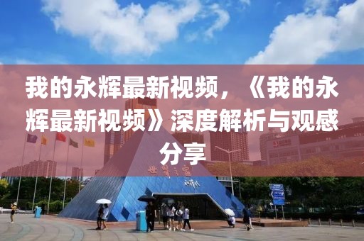 我的永輝最新視頻，《我的永輝最新視頻》深度解析與觀感分享