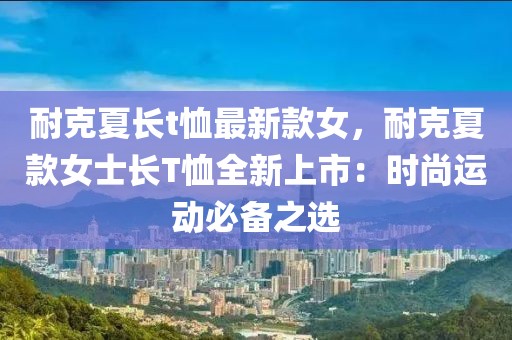 耐克夏長t恤最新款女，耐克夏款女士長T恤全新上市：時尚運動必備之選