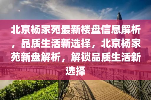 北京楊家苑最新樓盤信息解析，品質(zhì)生活新選擇，北京楊家苑新盤解析，解鎖品質(zhì)生活新選擇