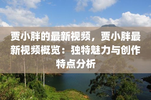 賈小胖的最新視頻，賈小胖最新視頻概覽：獨特魅力與創作特點分析