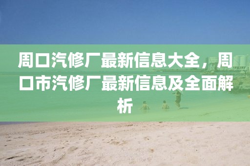 周口汽修廠最新信息大全，周口市汽修廠最新信息及全面解析