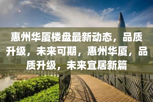 惠州華廈樓盤最新動態，品質升級，未來可期，惠州華廈，品質升級，未來宜居新篇