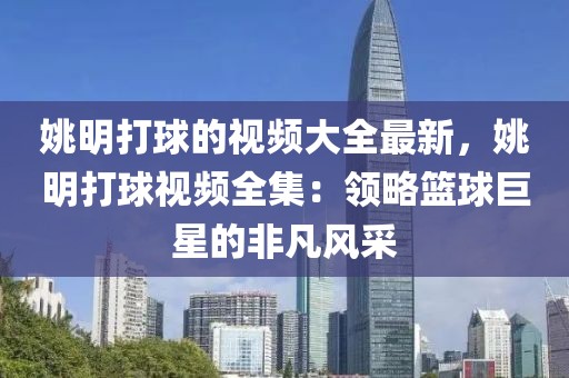 姚明打球的視頻大全最新，姚明打球視頻全集：領(lǐng)略籃球巨星的非凡風采