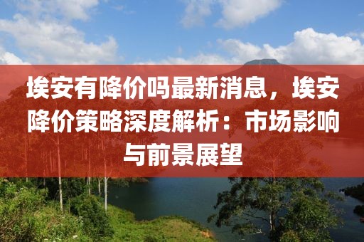 埃安有降價嗎最新消息，埃安降價策略深度解析：市場影響與前景展望
