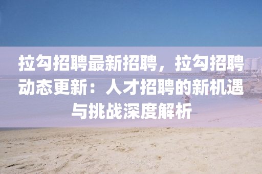 拉勾招聘最新招聘，拉勾招聘動態更新：人才招聘的新機遇與挑戰深度解析