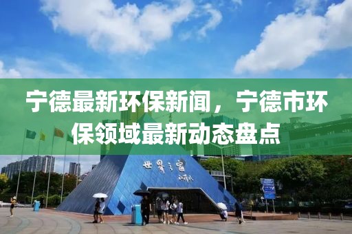 寧德最新環(huán)保新聞，寧德市環(huán)保領(lǐng)域最新動(dòng)態(tài)盤點(diǎn)