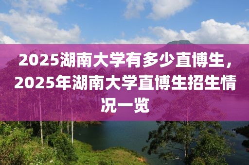 2025湖南大學(xué)有多少直博生，2025年湖南大學(xué)直博生招生情況一覽
