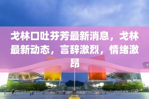 戈林口吐芬芳最新消息，戈林最新動(dòng)態(tài)，言辭激烈，情緒激昂