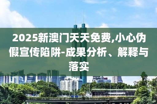 2025新澳門天天免費,小心偽假宣傳陷阱-成果分析、解釋與落實