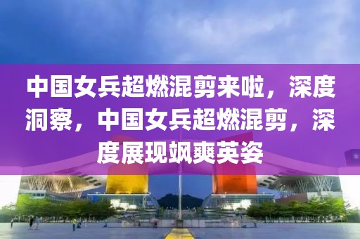 中國女兵超燃混剪來啦，深度洞察，中國女兵超燃混剪，深度展現(xiàn)颯爽英姿