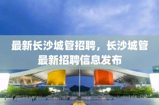 最新長沙城管招聘，長沙城管最新招聘信息發(fā)布