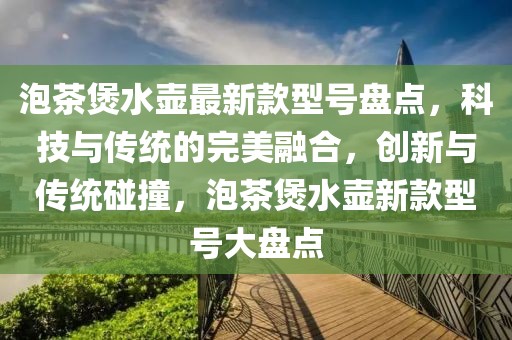 泡茶煲水壺最新款型號盤點，科技與傳統(tǒng)的完美融合，創(chuàng)新與傳統(tǒng)碰撞，泡茶煲水壺新款型號大盤點