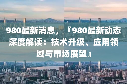 980最新消息，『980最新動態深度解讀：技術升級、應用領域與市場展望』
