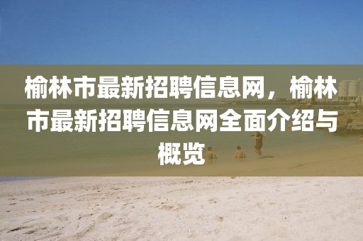 榆林市最新招聘信息網，榆林市最新招聘信息網全面介紹與概覽