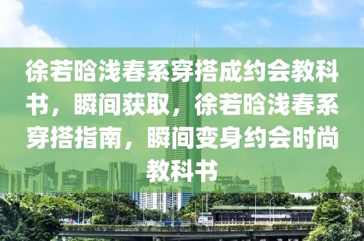 徐若晗淺春系穿搭成約會教科書，瞬間獲取，徐若晗淺春系穿搭指南，瞬間變身約會時尚教科書