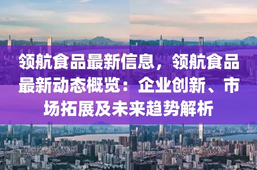 領航食品最新信息，領航食品最新動態概覽：企業創新、市場拓展及未來趨勢解析