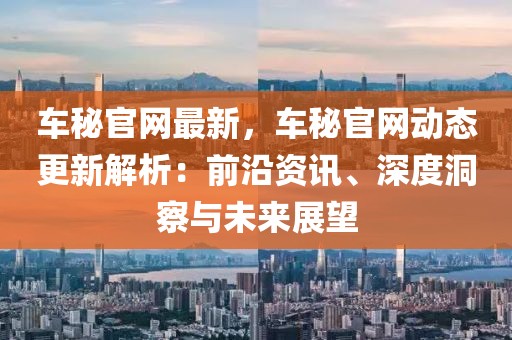 車秘官網最新，車秘官網動態更新解析：前沿資訊、深度洞察與未來展望