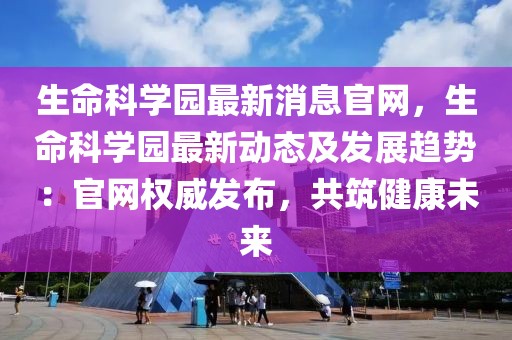 生命科學園最新消息官網，生命科學園最新動態及發展趨勢：官網權威發布，共筑健康未來