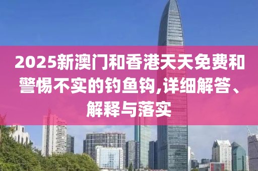 2025新澳門和香港天天免費和警惕不實的釣魚鉤,詳細解答、解釋與落實