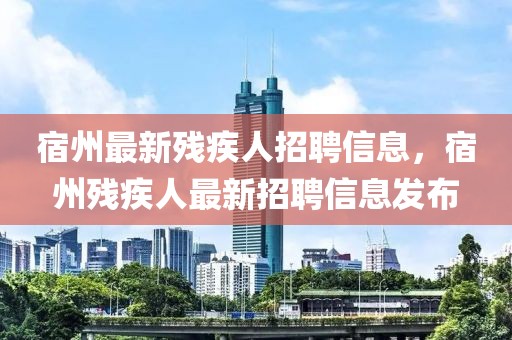 宿州最新殘疾人招聘信息，宿州殘疾人最新招聘信息發(fā)布