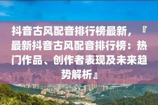 抖音古風(fēng)配音排行榜最新，『最新抖音古風(fēng)配音排行榜：熱門作品、創(chuàng)作者表現(xiàn)及未來趨勢解析』
