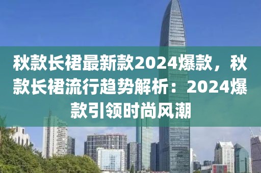 秋款長裙最新款2024爆款，秋款長裙流行趨勢解析：2024爆款引領時尚風潮