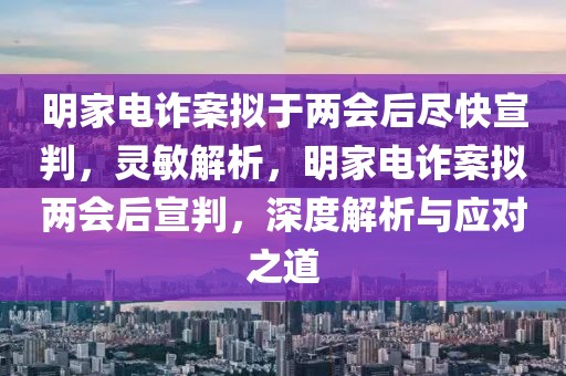明家電詐案擬于兩會后盡快宣判，靈敏解析，明家電詐案擬兩會后宣判，深度解析與應對之道