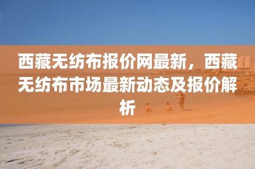 西藏無紡布報價網(wǎng)最新，西藏無紡布市場最新動態(tài)及報價解析
