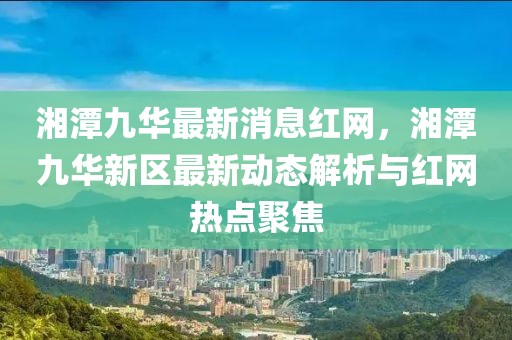 湘潭九華最新消息紅網(wǎng)，湘潭九華新區(qū)最新動態(tài)解析與紅網(wǎng)熱點(diǎn)聚焦