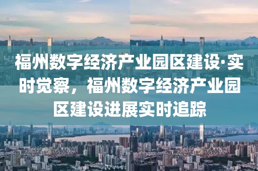 福州數字經濟產業園區建設·實時覺察，福州數字經濟產業園區建設進展實時追蹤