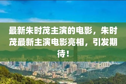 最新朱時茂主演的電影，朱時茂最新主演電影亮相，引發期待！