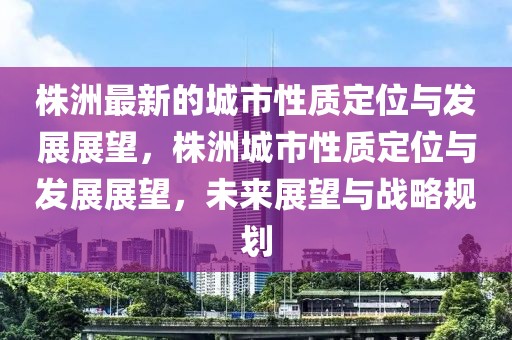 株洲最新的城市性質定位與發展展望，株洲城市性質定位與發展展望，未來展望與戰略規劃