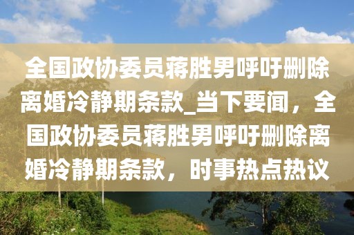 全國政協委員蔣勝男呼吁刪除離婚冷靜期條款_當下要聞，全國政協委員蔣勝男呼吁刪除離婚冷靜期條款，時事熱點熱議