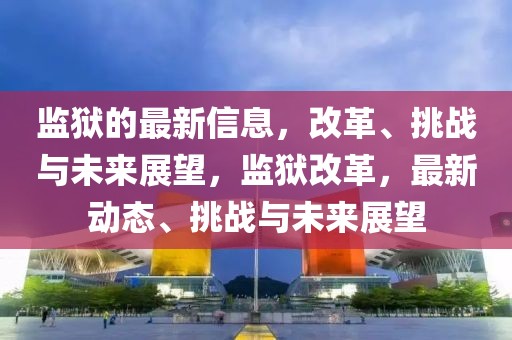監獄的最新信息，改革、挑戰與未來展望，監獄改革，最新動態、挑戰與未來展望