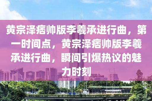 黃宗澤痞帥版李羲承進行曲，第一時間點，黃宗澤痞帥版李羲承進行曲，瞬間引爆熱議的魅力時刻