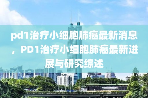 pd1治療小細(xì)胞肺癌最新消息，PD1治療小細(xì)胞肺癌最新進(jìn)展與研究綜述