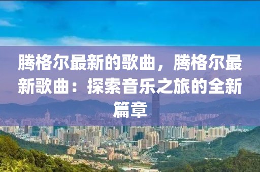 騰格爾最新的歌曲，騰格爾最新歌曲：探索音樂之旅的全新篇章