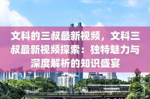 文科的三叔最新視頻，文科三叔最新視頻探索：獨特魅力與深度解析的知識盛宴