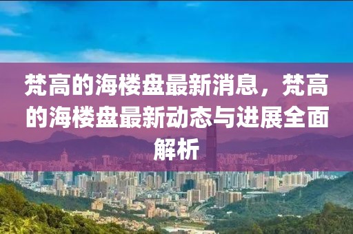 梵高的海樓盤最新消息，梵高的海樓盤最新動態與進展全面解析