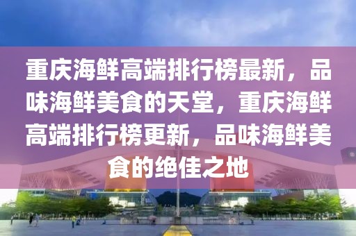 重慶海鮮高端排行榜最新，品味海鮮美食的天堂，重慶海鮮高端排行榜更新，品味海鮮美食的絕佳之地