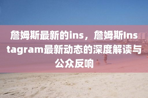 詹姆斯最新的ins，詹姆斯Instagram最新動態的深度解讀與公眾反響
