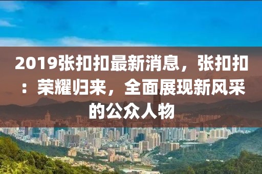 2019張扣扣最新消息，張扣扣：榮耀歸來，全面展現新風采的公眾人物