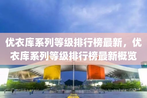 優(yōu)衣庫系列等級排行榜最新，優(yōu)衣庫系列等級排行榜最新概覽
