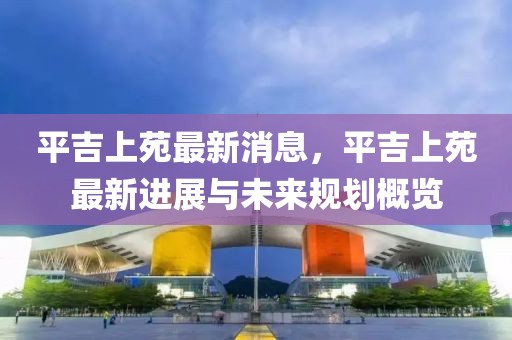平吉上苑最新消息，平吉上苑最新進展與未來規劃概覽